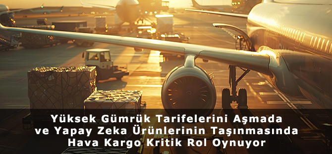 Yüksek Gümrük Tarifelerini Aşmada ve Yapay Zeka Ürünlerinin Taşınmasında Hava Kargo Kritik Rol Oynuyor