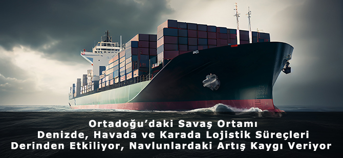 Ortadoğu’daki Savaş Ortamı Denizde, Havada ve Karada Lojistik Süreçleri Derinden Etkiliyor, Navlunlardaki Artış Kaygı Veriyor