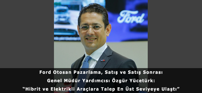 Ford Otosan Pazarlama, Satış ve Satış Sonrası Genel Müdür Yardımcısı Özgür Yücetürk: “Hibrit ve Elektrikli Araçlara Talep En Üst Seviyeye Ulaştı”