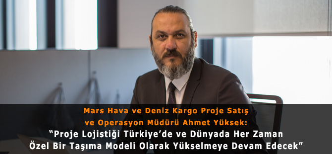 Mars Hava ve Deniz Kargo Proje Satış ve Operasyon Müdürü Ahmet Yüksek: “Proje Lojistiği Türkiye’de ve Dünyada Her Zaman Özel Bir Taşıma Modeli Olarak Yükselmeye Devam Edecek”